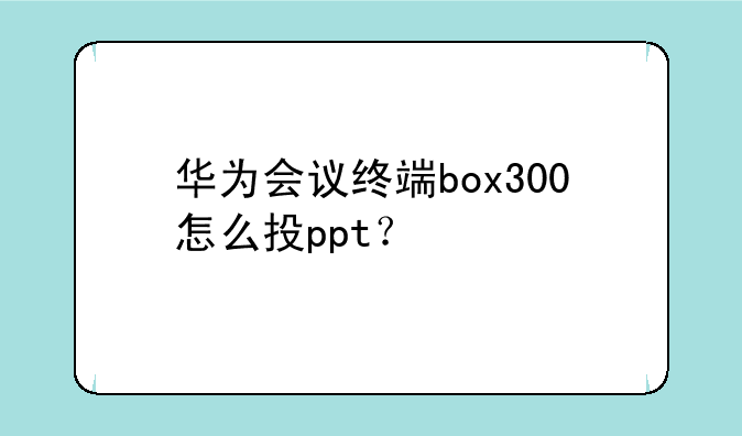 华为会议终端box300怎么投ppt？