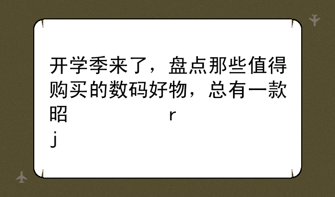 开学季来了，盘点那些值得购买的数码好物，总有一款是你需要的