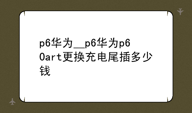 p6华为__p6华为p60art更换充电尾插多少钱