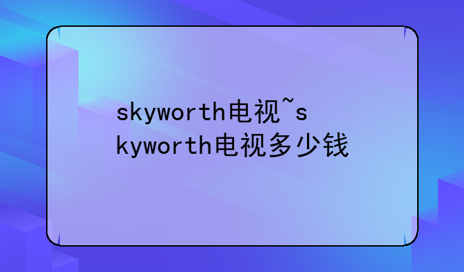skyworth电视~skyworth电视多少钱