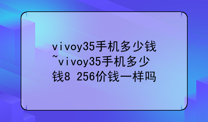 vivoy35手机多少钱~vivoy35手机多少钱8+256价钱一样吗