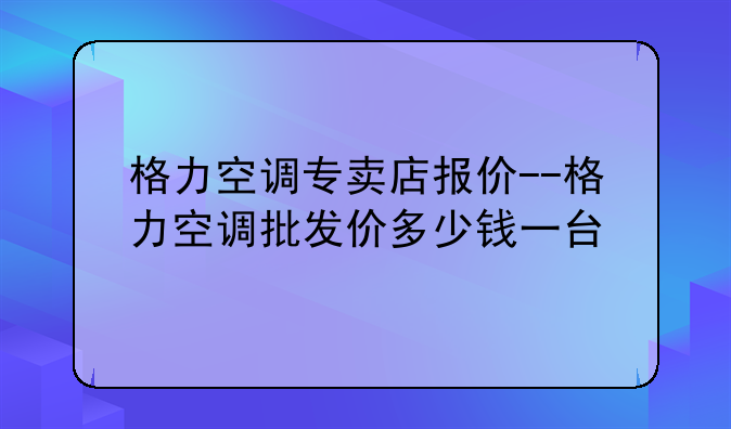 格力空调专卖店报价--格力空调批发价多少钱一台