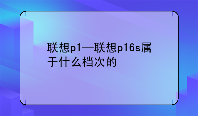 联想p1—联想p16s属于什么档次的