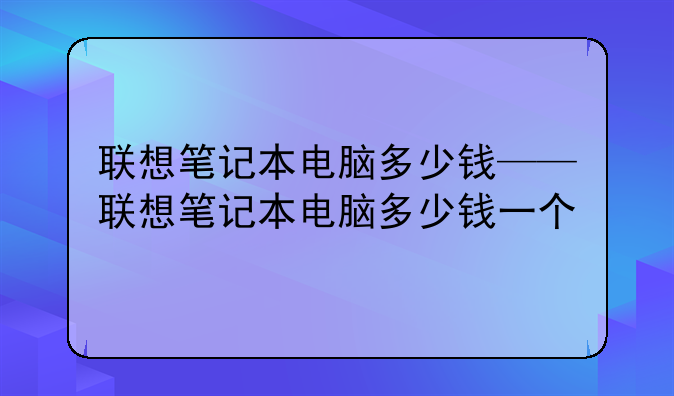 联想笔记本电脑多少钱——联想笔记本电脑多少钱一个