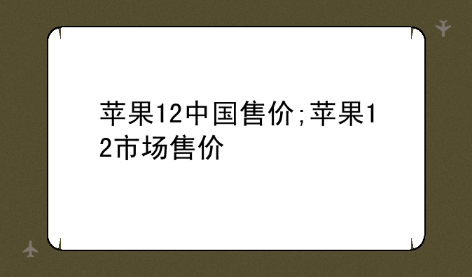 苹果12中国售价;苹果12市场售价