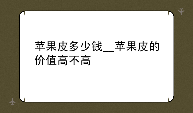 苹果皮多少钱__苹果皮的价值高不高