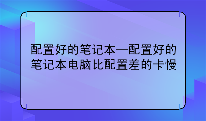 配置好的笔记本—配置好的笔记本电脑比配置差的卡慢