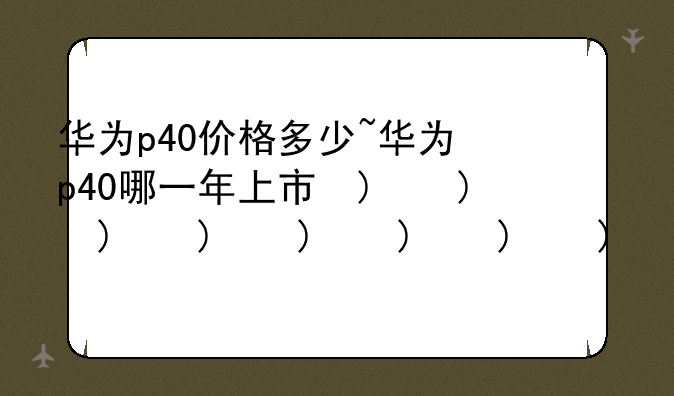 华为p40价格多少~华为p40哪一年上市的