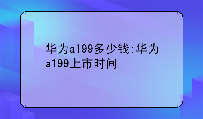 华为a199多少钱:华为a199上市时间