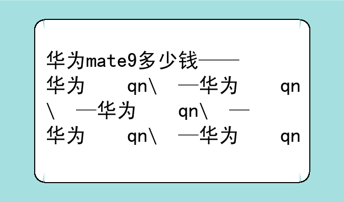 华为mate9多少钱——华为手机mate80价格